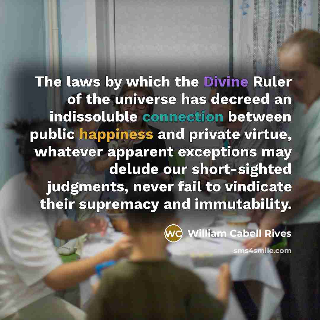“The laws by which the Divine Ruler of the universe has decreed an indissoluble connection between public happiness and private virtue, whatever apparent exceptions may delude our short-sighted judgments, never fail to vindicate their supremacy and immutability.” quote by William Cabell Rives