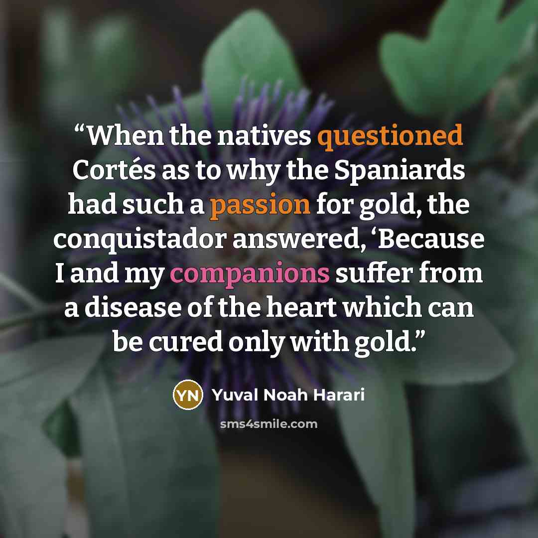 “When the natives questioned Cortés as to why the Spaniards had such a passion for gold, the conquistador answered, ‘Because I and my companions suffer from a disease of the heart which can be cured only with gold.” quote by Yuval Noah Harari
