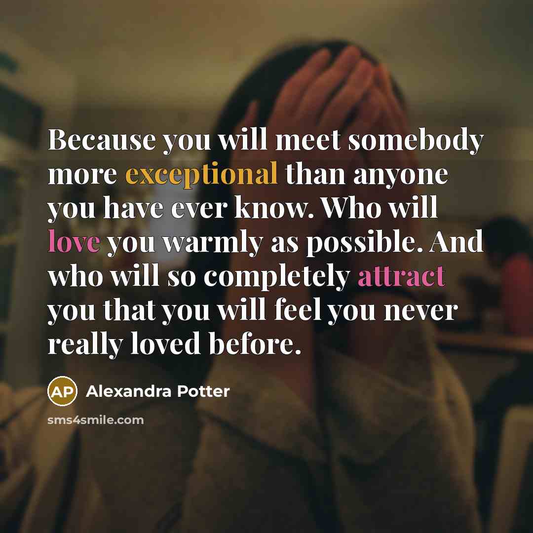 “Because you will meet somebody more exceptional than anyone you have ever know. Who will love you warmly as possible. And who will so completely attract you that you will feel you never really loved before.” quote by Alexandra Potter