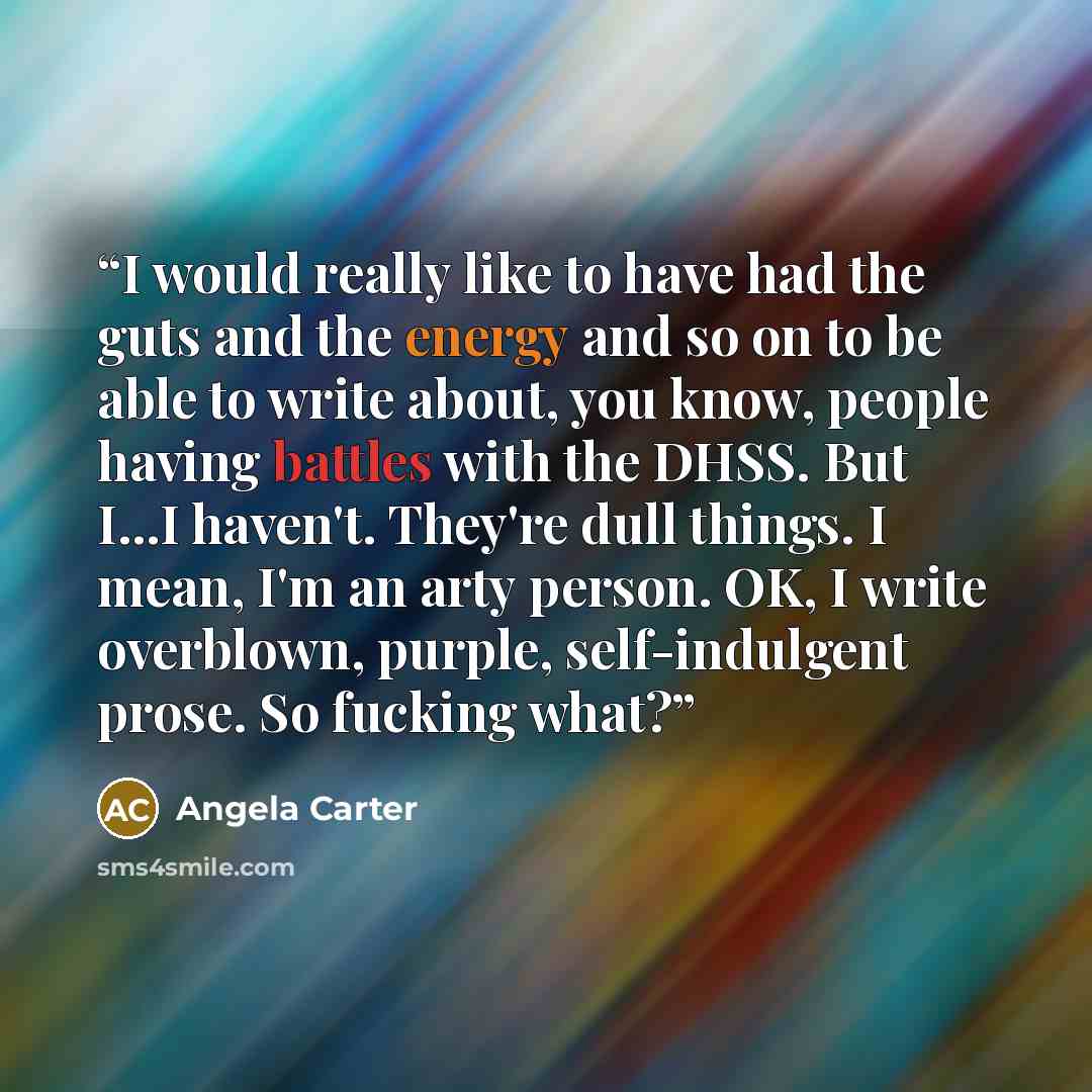 “I would really like to have had the guts and the energy and so on to be able to write about, you know, people having battles with the DHSS. But I...I haven't. They're dull things. I mean, I'm an arty person. OK, I write overblown, purple, self-indulgent prose. So fucking what?” quote by Angela Carter