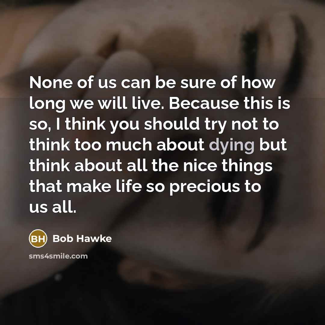“None of us can be sure of how long we will live. Because this is so, I think you should try not to think too much about dying but think about all the nice things that make life so precious to us all.” quote by Bob Hawke