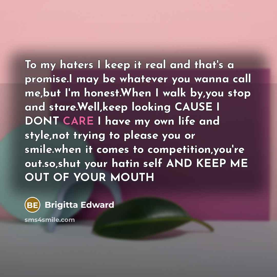 “To my haters I keep it real and that's a promise.I may be whatever you wanna call me,but I'm honest.When I walk by,you stop and stare.Well,keep looking CAUSE I DONT CARE I have my own life and style,not trying to please you or smile.when it comes to competition,you're out.so,shut your hatin self…” quote by Brigitta Edward
