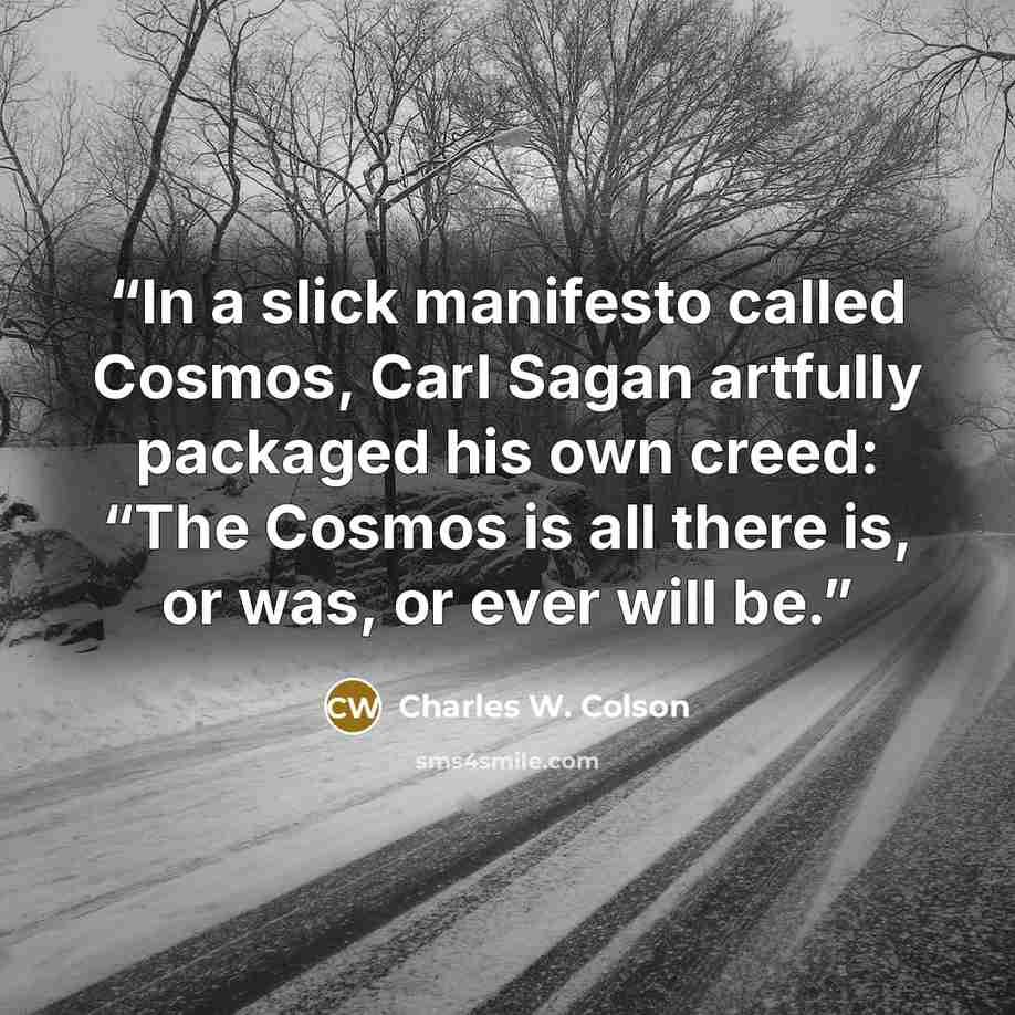 “In a slick manifesto called Cosmos, Carl Sagan artfully packaged his own creed: “The Cosmos is all there is, or was, or ever will be.” quote by Charles W. Colson