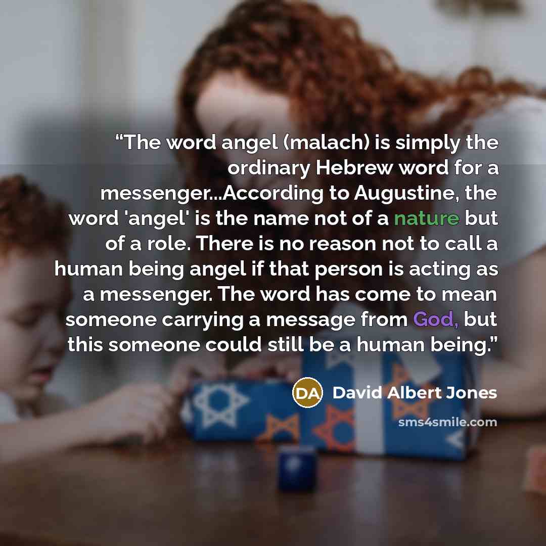 “The word angel (malach) is simply the ordinary Hebrew word for a messenger...According to Augustine, the word 'angel' is the name not of a nature but of a role. There is no reason not to call a human being angel if that person is acting as a messenger. The word has come to mean someone carrying a…” quote by David Albert Jones