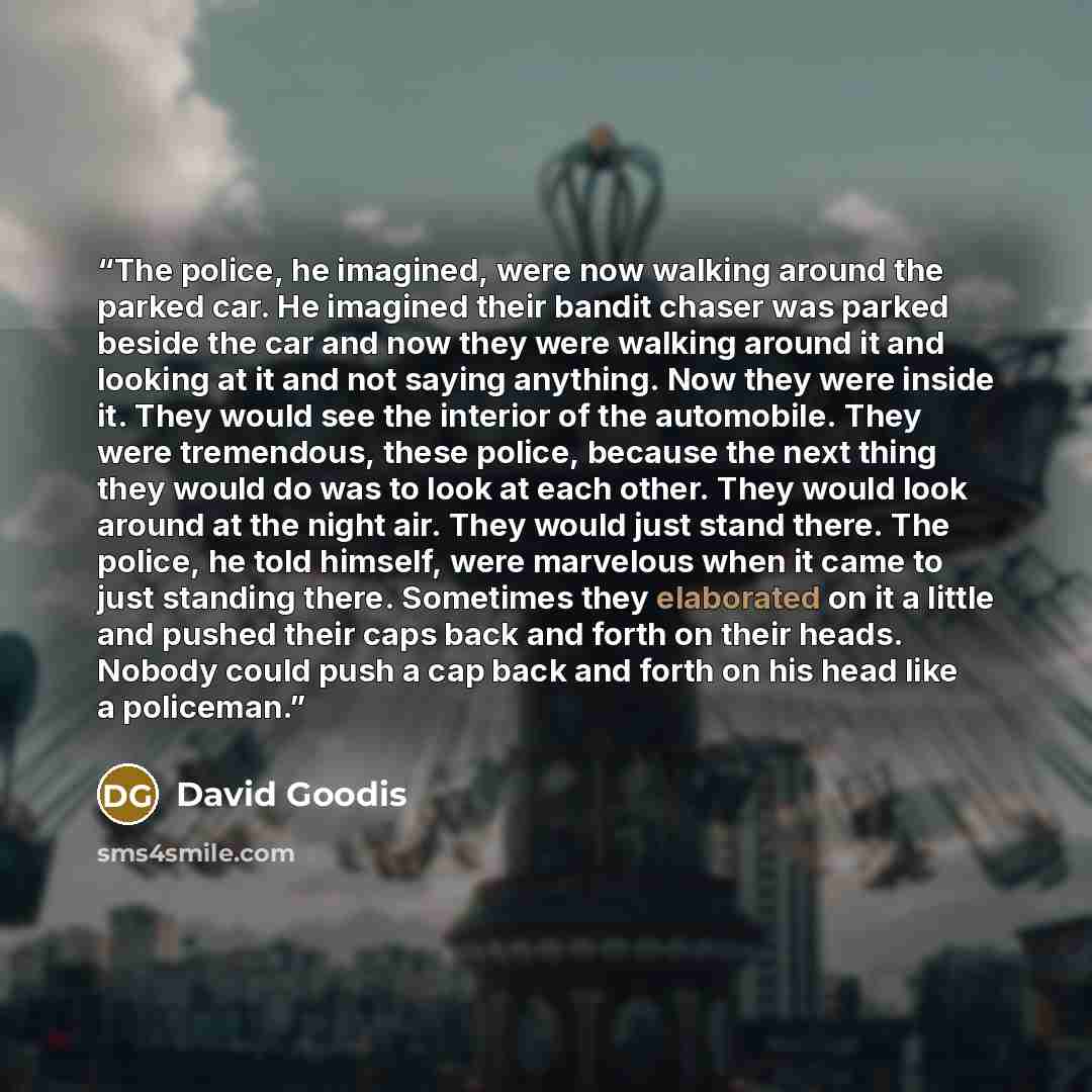 “The police, he imagined, were now walking around the parked car. He imagined their bandit chaser was parked beside the car and now they were walking around it and looking at it and not saying anything. Now they were inside it. They would see the interior of the automobile. They were tremendous…” quote by David Goodis