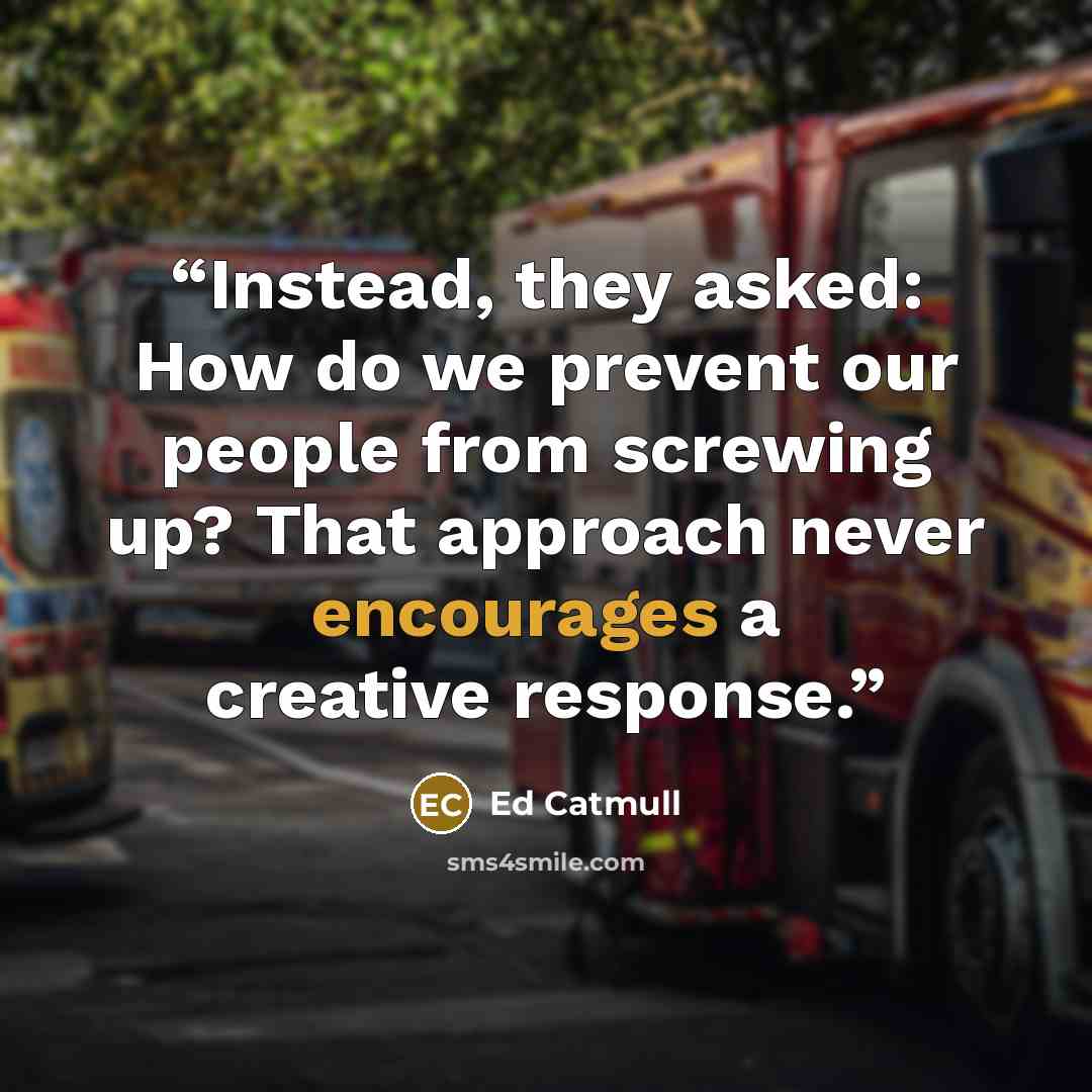 “Instead, they asked: How do we prevent our people from screwing up? That approach never encourages a creative response.” quote by Ed Catmull