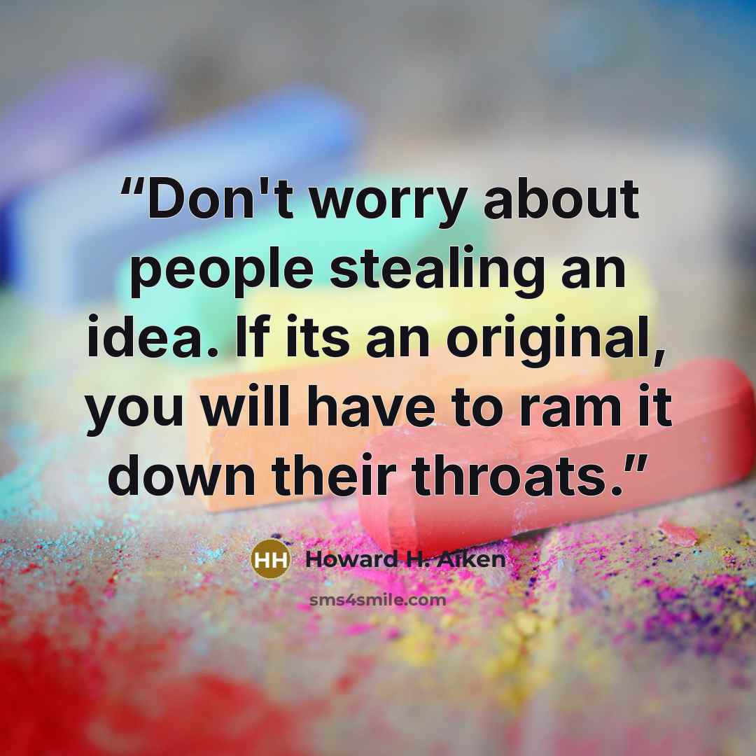 “Don't worry about people stealing an idea. If its an original, you will have to ram it down their throats.” quote by Howard H. Aiken