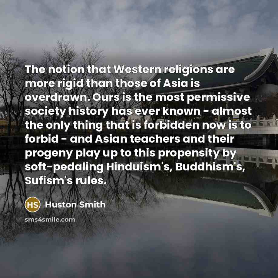 “The notion that Western religions are more rigid than those of Asia is overdrawn. Ours is the most permissive society history has ever known - almost the only thing that is forbidden now is to forbid - and Asian teachers and their progeny play up to this propensity by soft-pedaling Hinduism's…” quote by Huston Smith