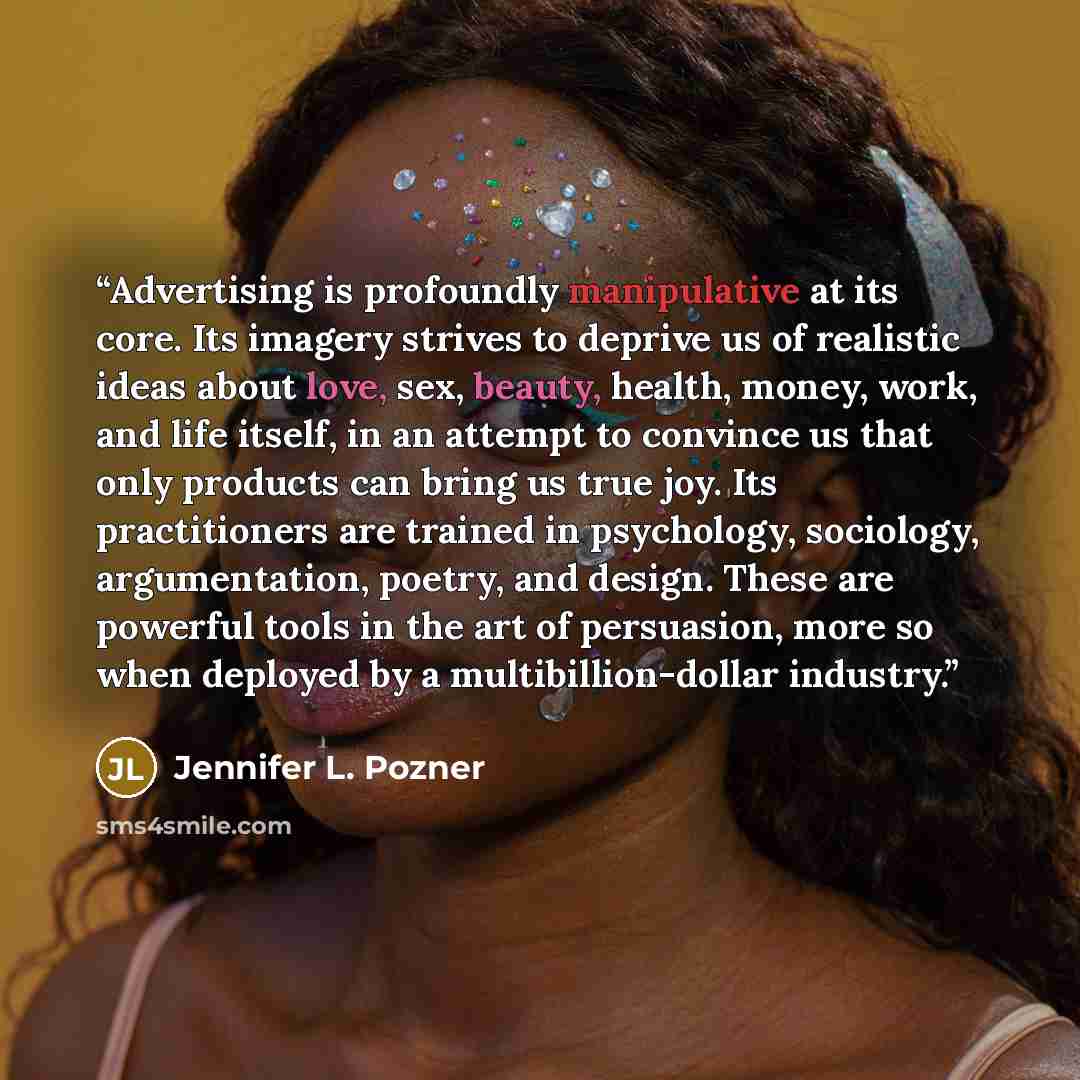 “Advertising is profoundly manipulative at its core. Its imagery strives to deprive us of realistic ideas about love, sex, beauty, health, money, work, and life itself, in an attempt to convince us that only products can bring us true joy. Its practitioners are trained in psychology, sociology…” quote by Jennifer L. Pozner