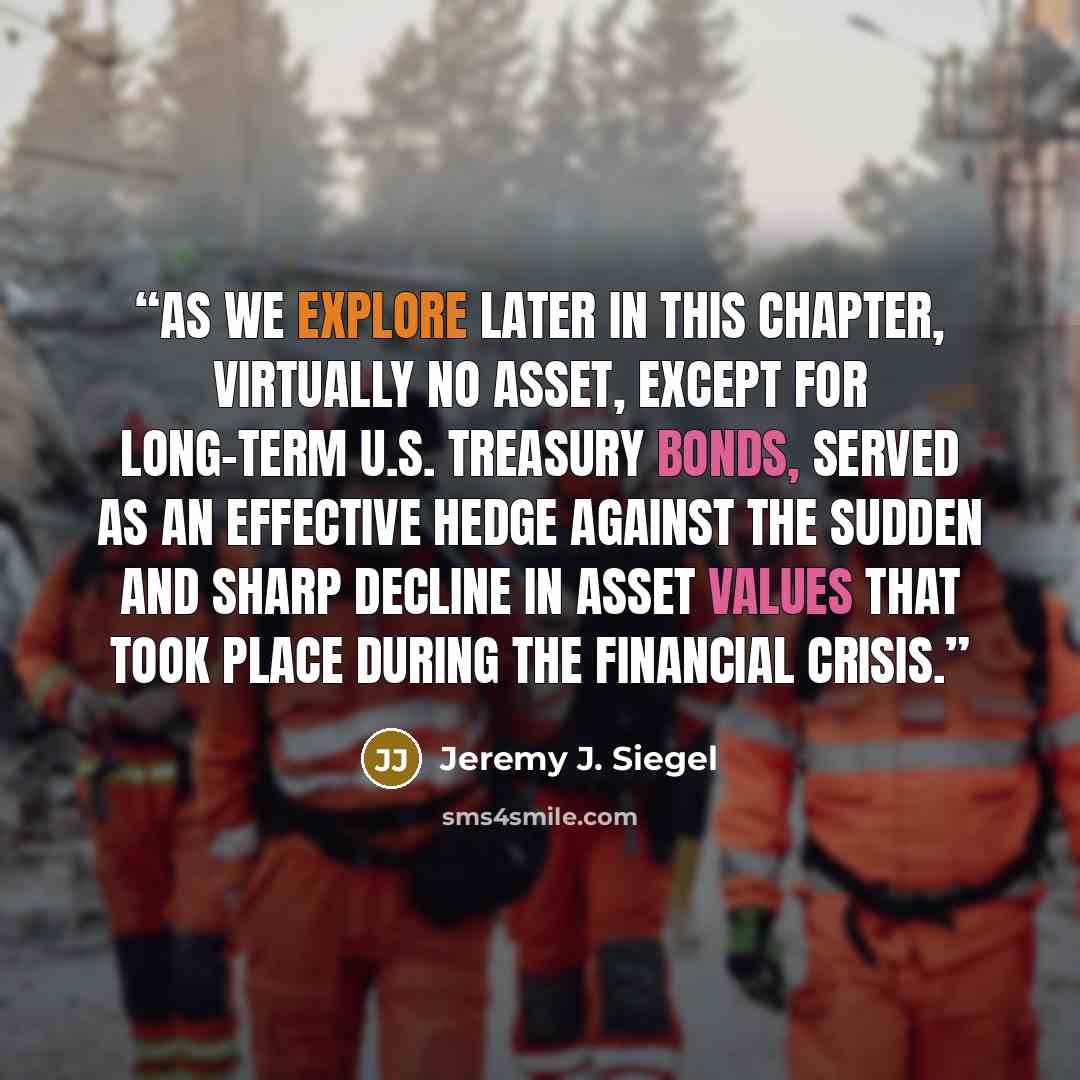 “As we explore later in this chapter, virtually no asset, except for long-term U.S. Treasury bonds, served as an effective hedge against the sudden and sharp decline in asset values that took place during the financial crisis.” quote by Jeremy J. Siegel