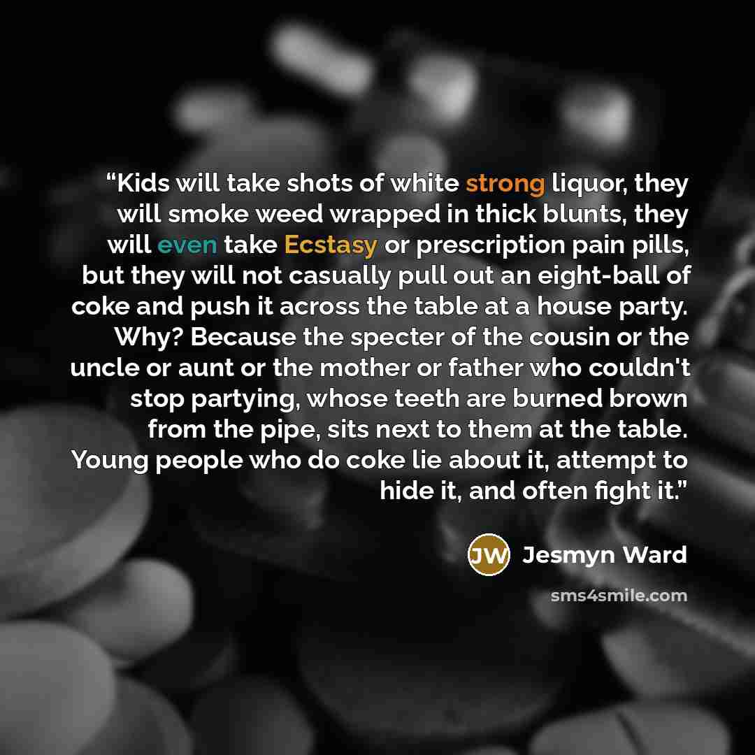 “Kids will take shots of white strong liquor, they will smoke weed wrapped in thick blunts, they will even take Ecstasy or prescription pain pills, but they will not casually pull out an eight-ball of coke and push it across the table at a house party. Why? Because the specter of the cousin or the…” quote by Jesmyn Ward