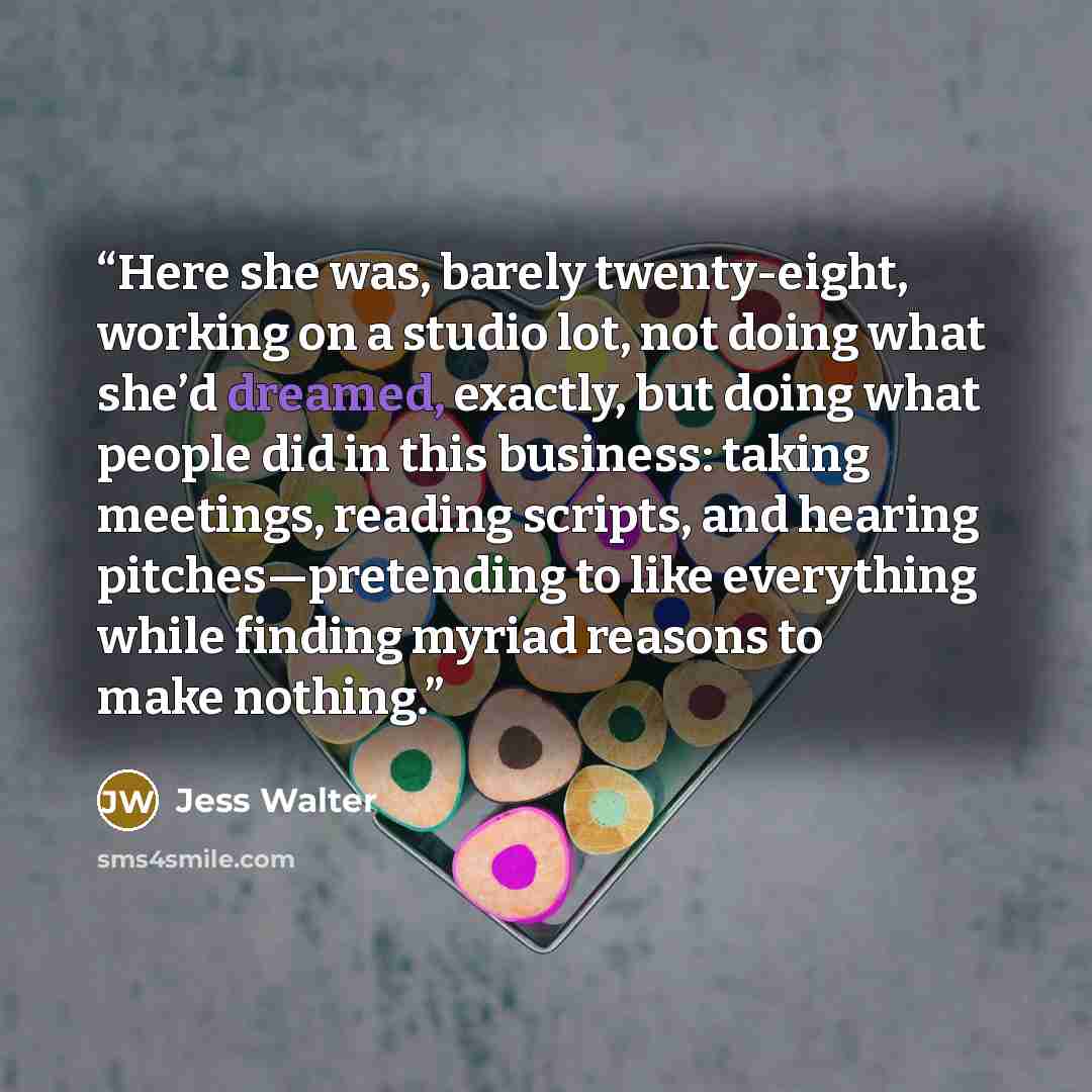 “Here she was, barely twenty-eight, working on a studio lot, not doing what she’d dreamed, exactly, but doing what people did in this business: taking meetings, reading scripts, and hearing pitches—pretending to like everything while finding myriad reasons to make nothing.” quote by Jess Walter