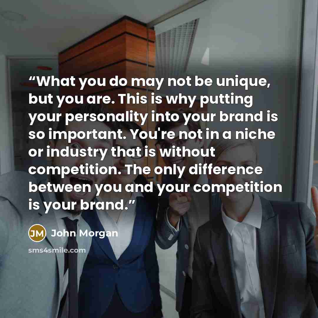 “What you do may not be unique, but you are. This is why putting your personality into your brand is so important. You're not in a niche or industry that is without competition. The only difference between you and your competition is your brand.” quote by John Morgan