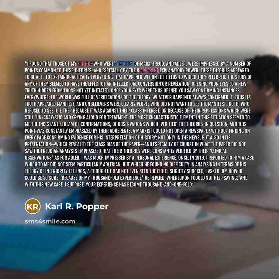 “I found that those of my friends who were admirers of Marx, Freud, and Adler, were impressed by a number of points common to these theories, and especially by their apparent explanatory power. These theories appeared to be able to explain practically everything that happened within the fields to…” quote by Karl R. Popper