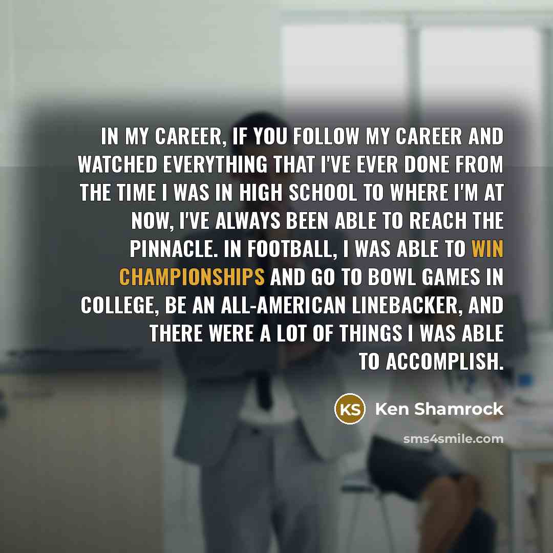 “In my career, if you follow my career and watched everything that I've ever done from the time I was in high school to where I'm at now, I've always been able to reach the pinnacle. In football, I was able to win championships and go to bowl games in college, be an All-American linebacker, and…” quote by Ken Shamrock