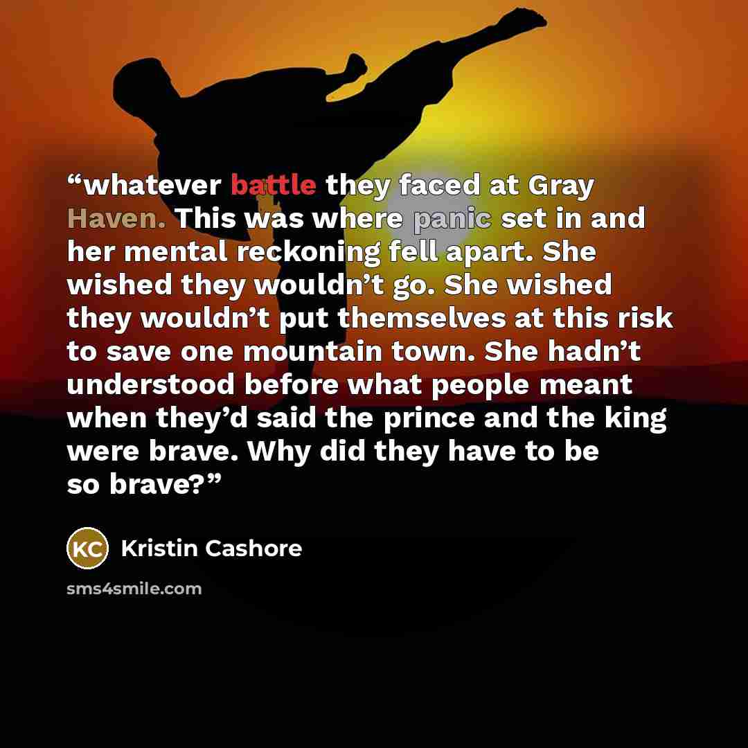 “whatever battle they faced at Gray Haven. This was where panic set in and her mental reckoning fell apart. She wished they wouldn’t go. She wished they wouldn’t put themselves at this risk to save one mountain town. She hadn’t understood before what people meant when they’d said the prince and the…” quote by Kristin Cashore