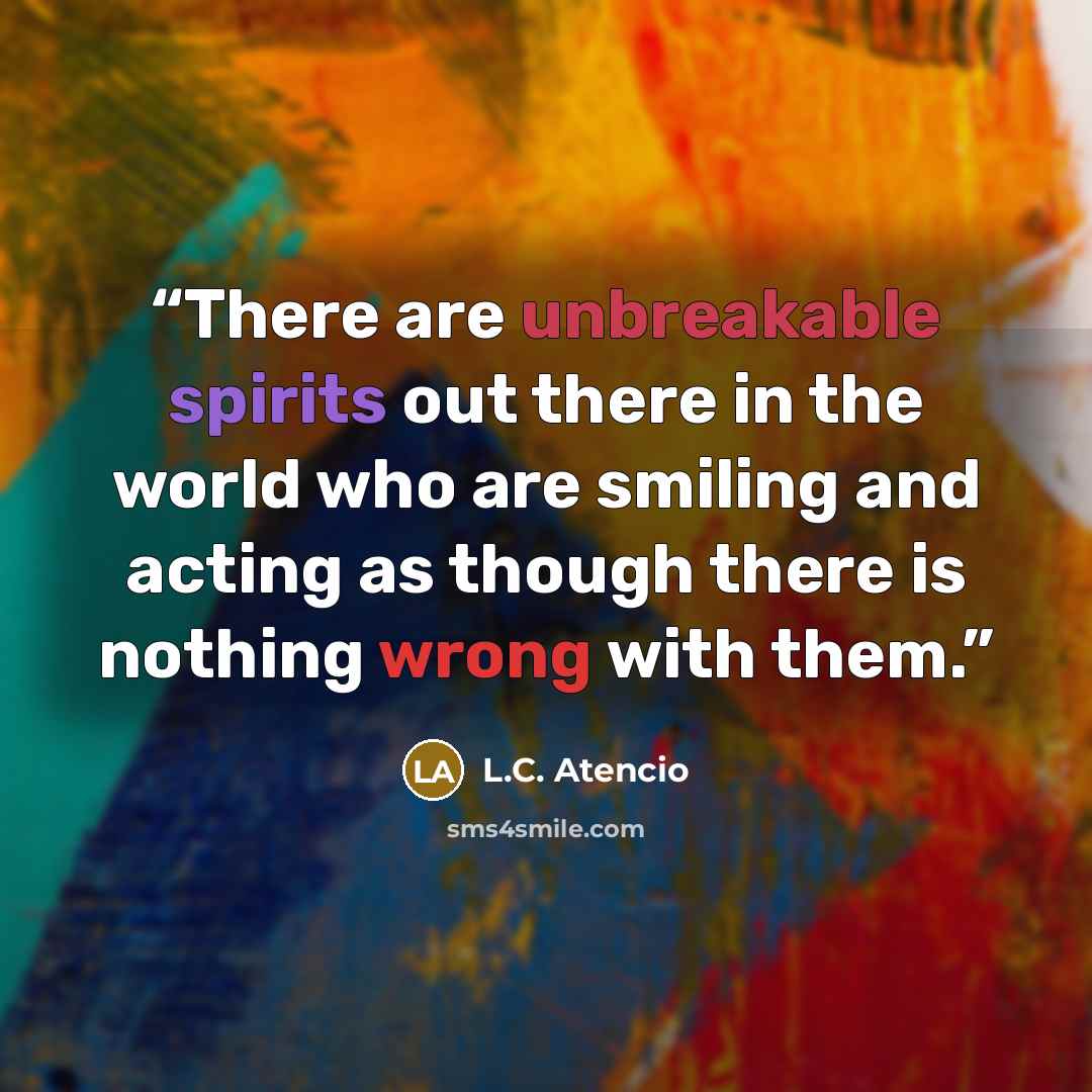 “There are unbreakable spirits out there in the world who are smiling and acting as though there is nothing wrong with them.” quote by L.C. Atencio