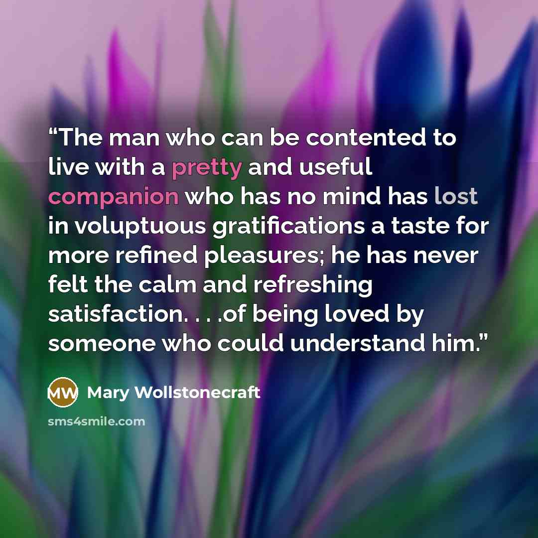“The man who can be contented to live with a pretty and useful companion who has no mind has lost in voluptuous gratifications a taste for more refined pleasures; he has never felt the calm and refreshing satisfaction. . . .of being loved by someone who could understand him.” quote by Mary Wollstonecraft