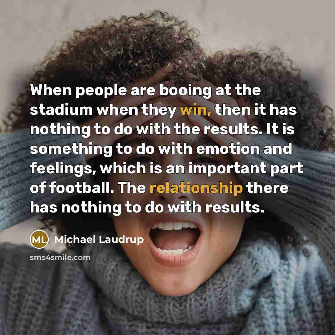 “When people are booing at the stadium when they win, then it has nothing to do with the results. It is something to do with emotion and feelings, which is an important part of football. The relationship there has nothing to do with results.” quote by Michael Laudrup
