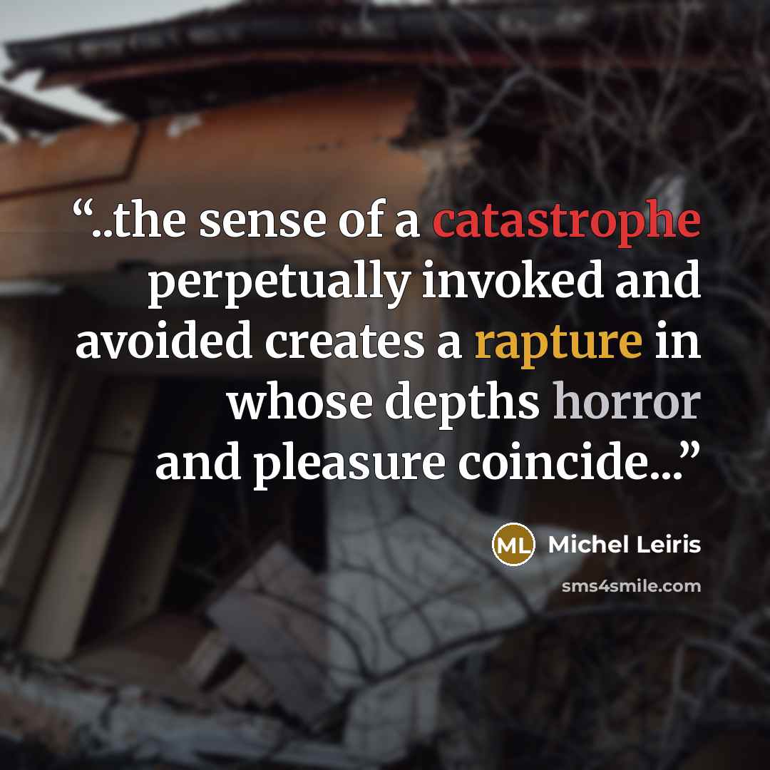 “..the sense of a catastrophe perpetually invoked and avoided creates a rapture in whose depths horror and pleasure coincide...” quote by Michel Leiris