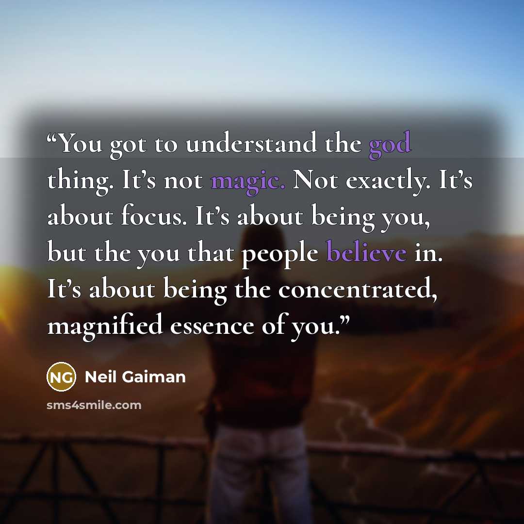 “You got to understand the god thing. It’s not magic. Not exactly. It’s about focus. It’s about being you, but the you that people believe in. It’s about being the concentrated, magnified essence of you.” quote by Neil Gaiman