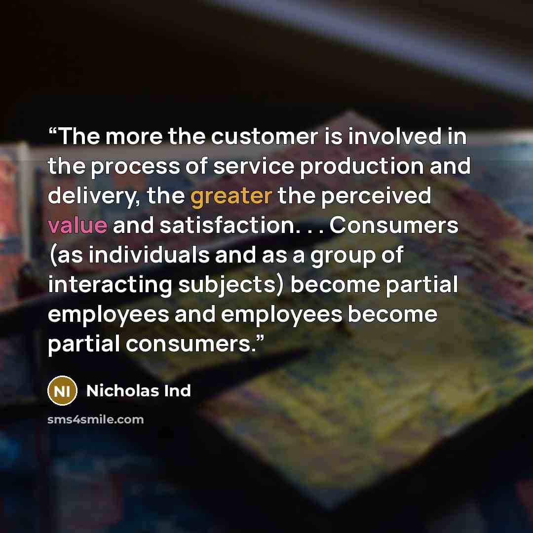 “The more the customer is involved in the process of service production and delivery, the greater the perceived value and satisfaction. . . Consumers (as individuals and as a group of interacting subjects) become partial employees and employees become partial consumers.” quote by Nicholas Ind