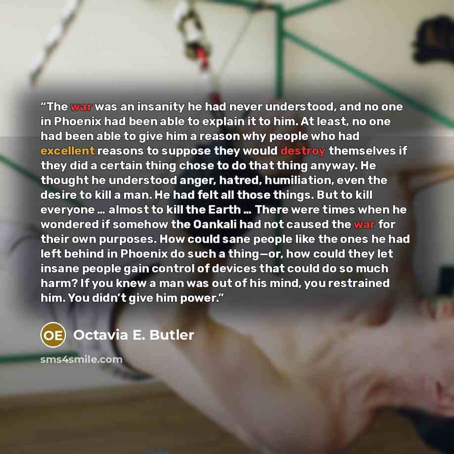 “The war was an insanity he had never understood, and no one in Phoenix had been able to explain it to him. At least, no one had been able to give him a reason why people who had excellent reasons to suppose they would destroy themselves if they did a certain thing chose to do that thing anyway. He…” quote by Octavia E. Butler