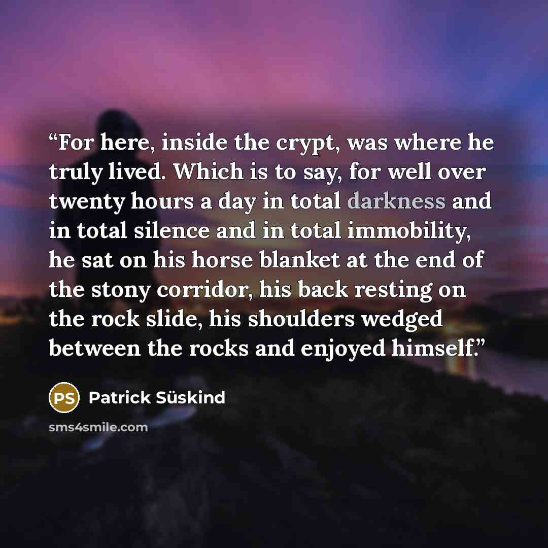 “For here, inside the crypt, was where he truly lived. Which is to say, for well over twenty hours a day in total darkness and in total silence and in total immobility, he sat on his horse blanket at the end of the stony corridor, his back resting on the rock slide, his shoulders wedged between the…” quote by Patrick Süskind