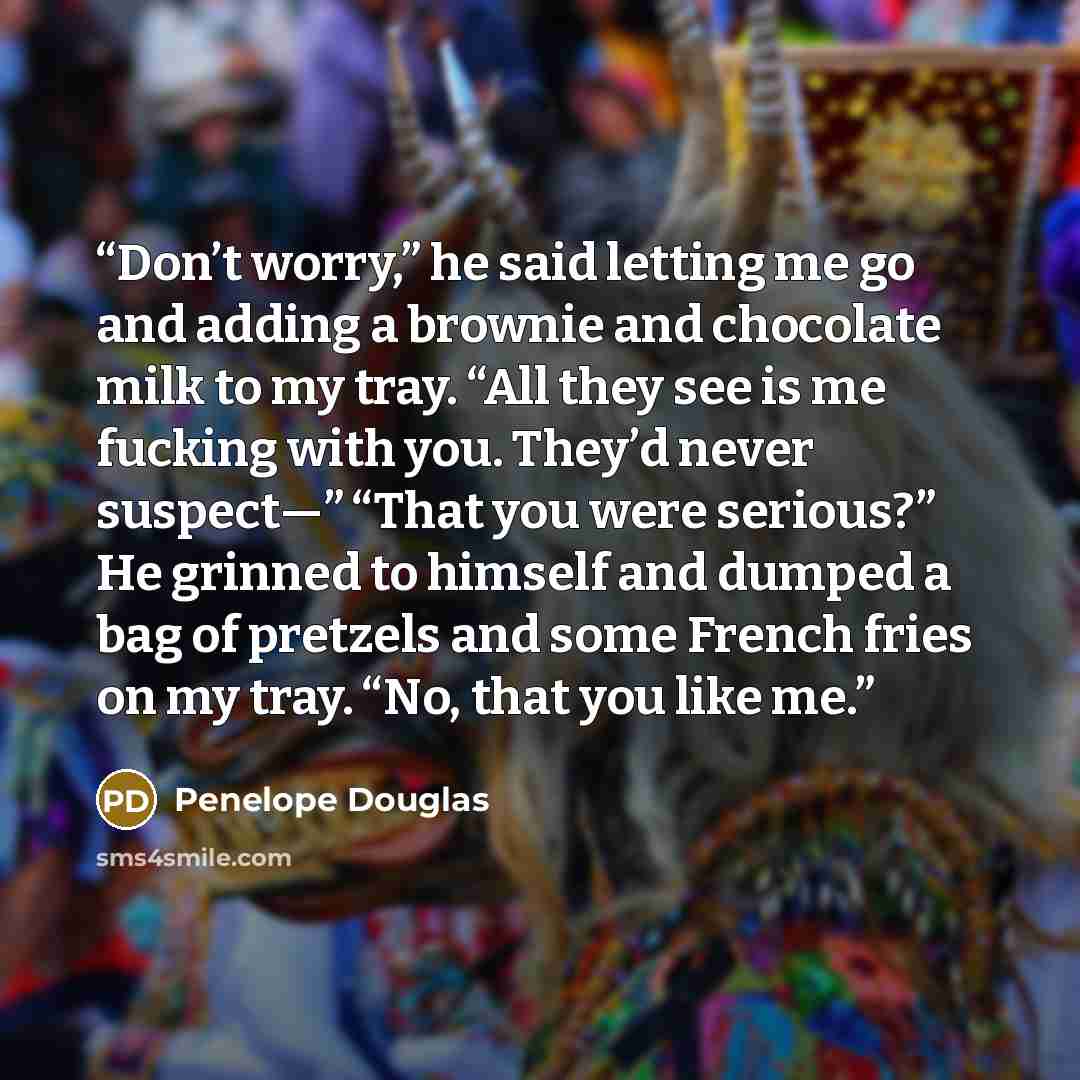 “Don’t worry,” he said letting me go and adding a brownie and chocolate milk to my tray. “All they see is me fucking with you. They’d never suspect—” “That you were serious?” He grinned to himself and dumped a bag of pretzels and some French fries on my tray. “No, that you like me.” quote by Penelope Douglas