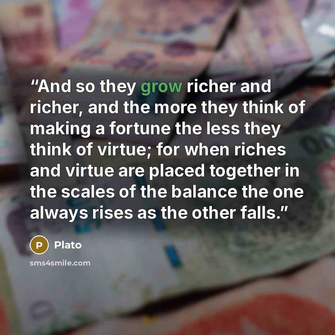 “And so they grow richer and richer, and the more they think of making a fortune the less they think of virtue; for when riches and virtue are placed together in the scales of the balance the one always rises as the other falls.” quote by Plato
