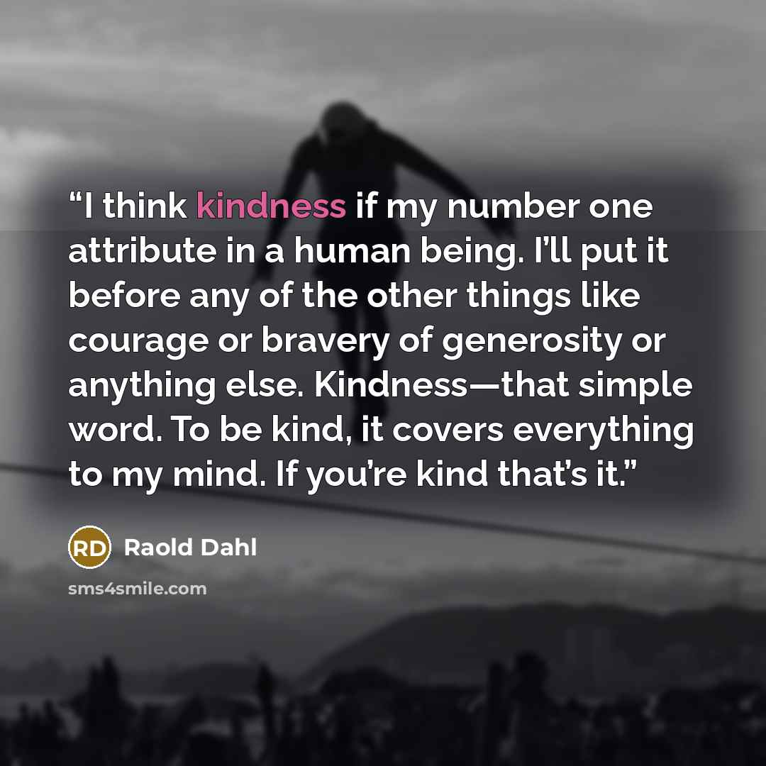 “I think kindness if my number one attribute in a human being. I’ll put it before any of the other things like courage or bravery of generosity or anything else. Kindness—that simple word. To be kind, it covers everything to my mind. If you’re kind that’s it.” quote by Raold Dahl