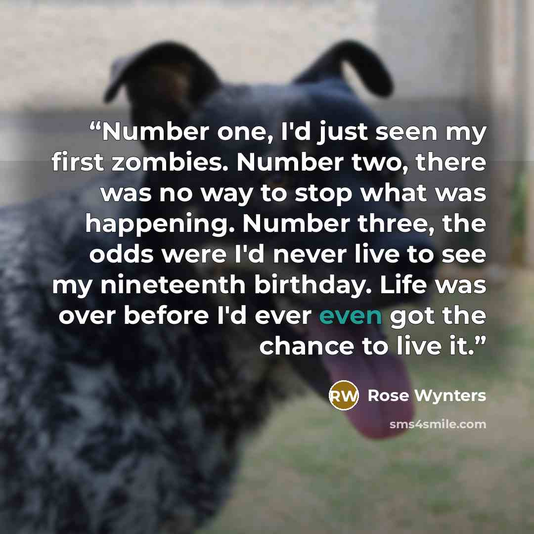 “Number one, I'd just seen my first zombies. Number two, there was no way to stop what was happening. Number three, the odds were I'd never live to see my nineteenth birthday. Life was over before I'd ever even got the chance to live it.” quote by Rose Wynters