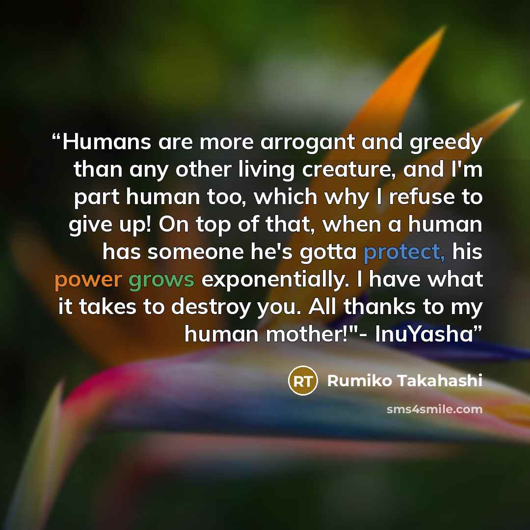 “Humans are more arrogant and greedy than any other living creature, and I'm part human too, which why I refuse to give up! On top of that, when a human has someone he's gotta protect, his power grows exponentially. I have what it takes to destroy you. All thanks to my human mother!"- InuYasha” quote by Rumiko Takahashi