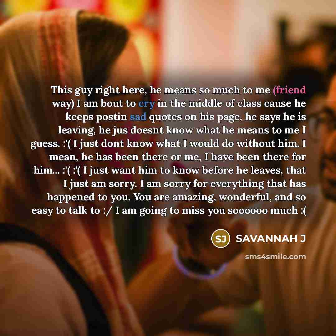 “This guy right here, he means so much to me (friend way) I am bout to cry in the middle of class cause he keeps postin sad quotes on his page, he says he is leaving, he jus doesnt know what he means to me I guess. :'( I just dont know what I would do without him. I mean, he has been there or me, I…” quote by Savannah J