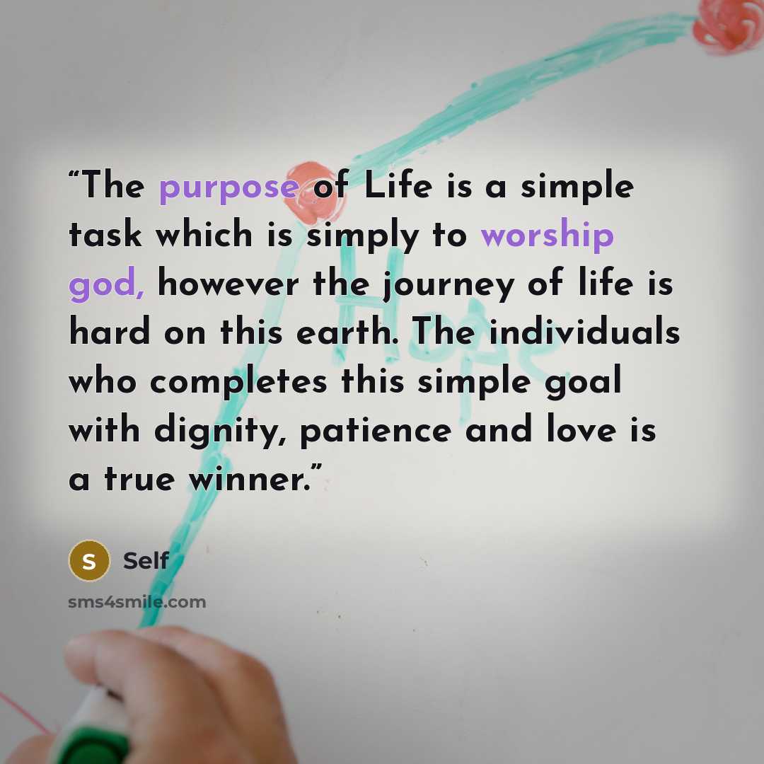 “The purpose of Life is a simple task which is simply to worship god, however the journey of life is hard on this earth. The individuals who completes this simple goal with dignity, patience and love is a true winner.” quote by Self