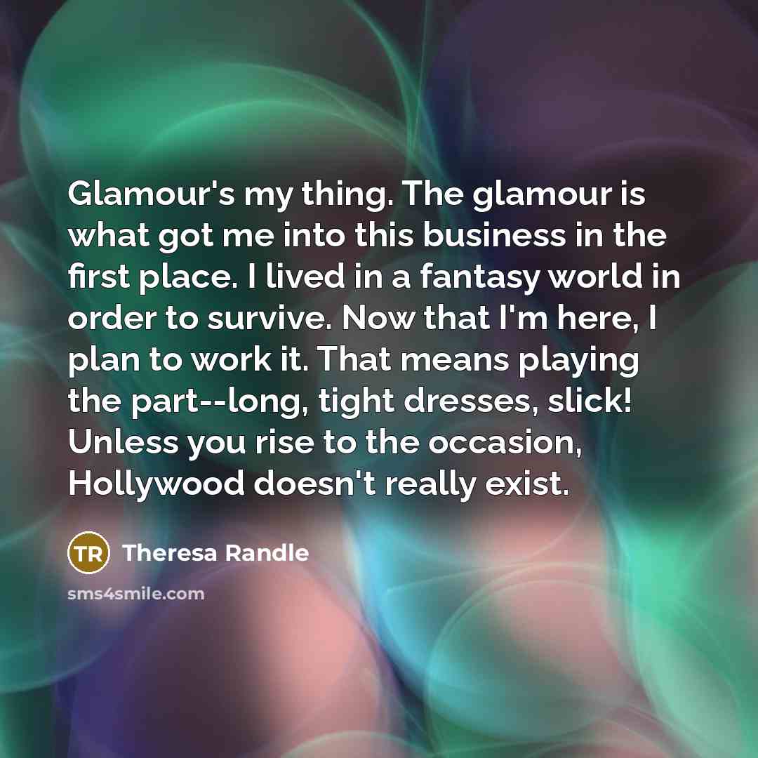 “Glamour's my thing. The glamour is what got me into this business in the first place. I lived in a fantasy world in order to survive. Now that I'm here, I plan to work it. That means playing the part--long, tight dresses, slick! Unless you rise to the occasion, Hollywood doesn't really exist.” quote by Theresa Randle