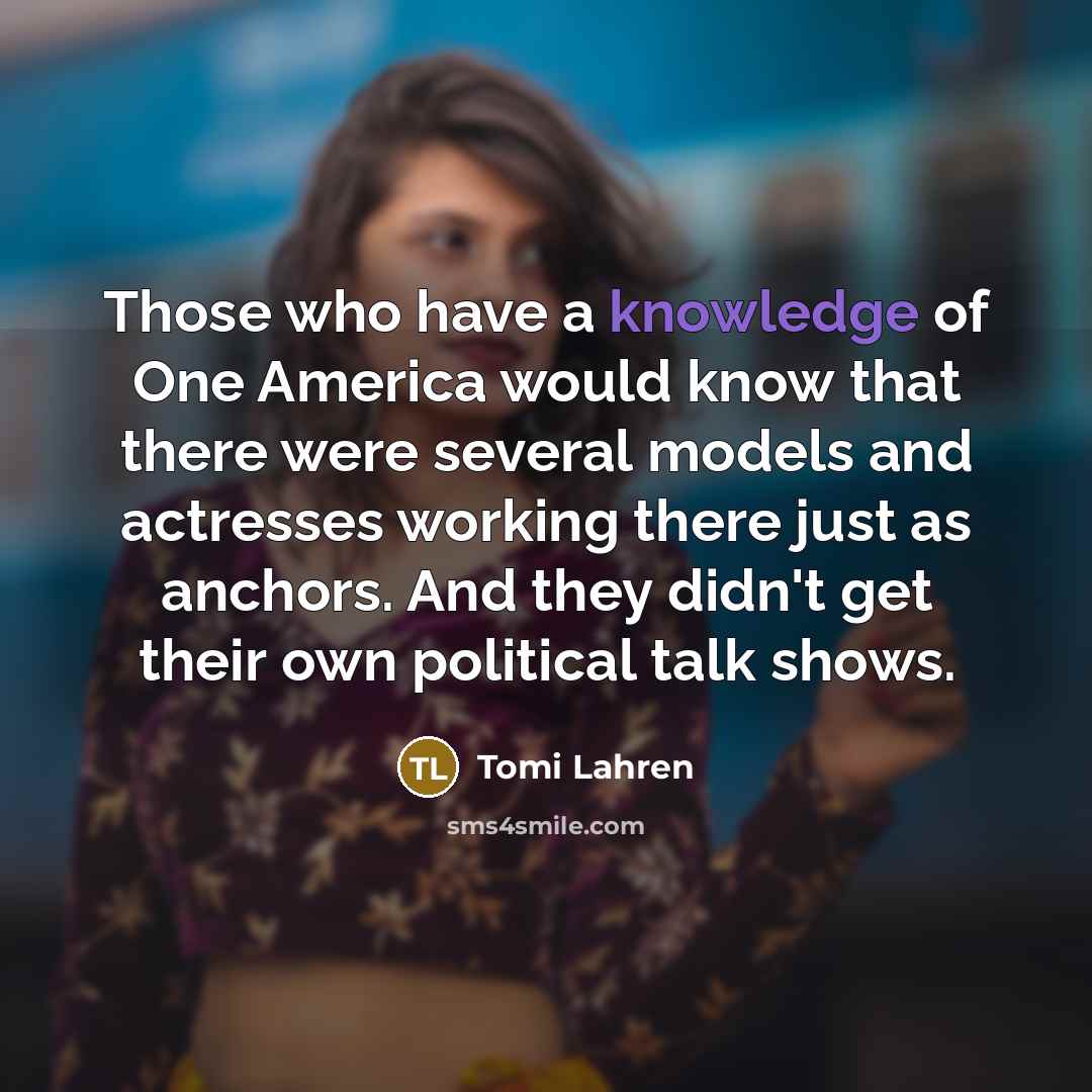 “Those who have a knowledge of One America would know that there were several models and actresses working there just as anchors. And they didn't get their own political talk shows.” quote by Tomi Lahren