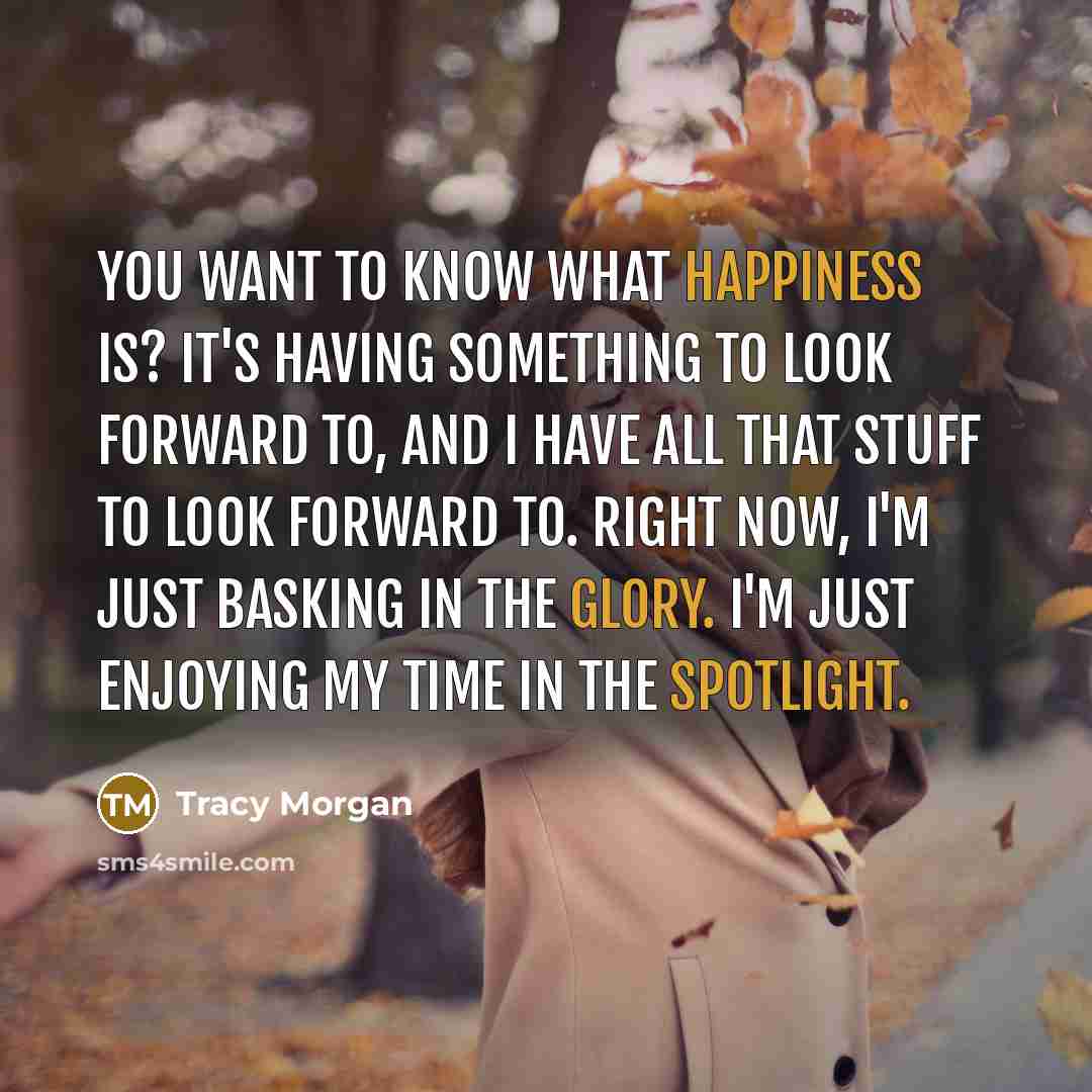 “You want to know what happiness is? It's having something to look forward to, and I have all that stuff to look forward to. Right now, I'm just basking in the glory. I'm just enjoying my time in the spotlight.” quote by Tracy Morgan