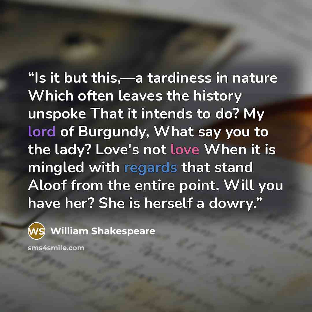 “Is it but this,—a tardiness in nature Which often leaves the history unspoke That it intends to do? My lord of Burgundy, What say you to the lady? Love's not love When it is mingled with regards that stand Aloof from the entire point. Will you have her? She is herself a dowry.” quote by William Shakespeare