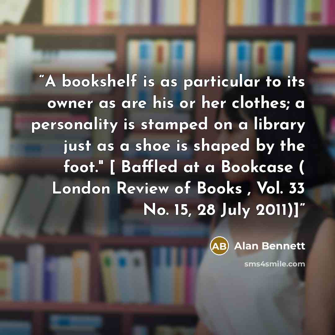 “A bookshelf is as particular to its owner as are his or her clothes; a personality is stamped on a library just as a shoe is shaped by the foot." [ Baffled at a Bookcase ( London Review of Books , Vol. 33 No. 15, 28 July 2011)]” quote by Alan Bennett