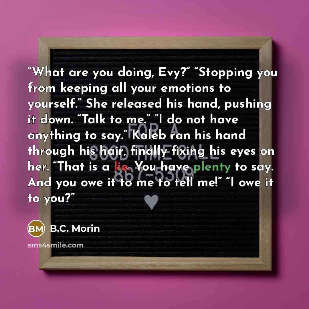 “What are you doing, Evy?” “Stopping you from keeping all your emotions to yourself.” She released his hand, pushing it down. “Talk to me.” “I do not have anything to say.” Kaleb ran his hand through his hair, finally fixing his eyes on her. “That is a lie. You have plenty to say. And you owe it to…” quote by B.C. Morin
