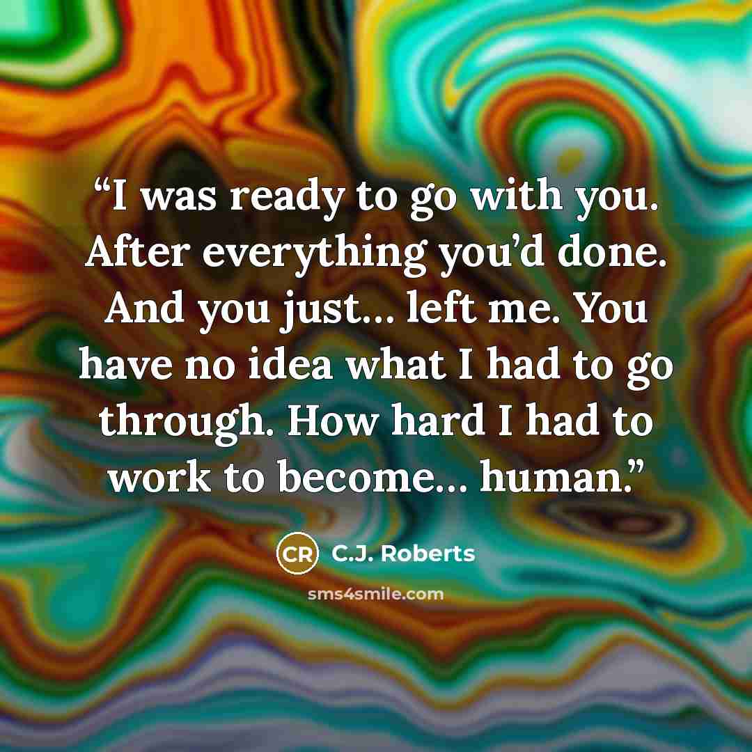 “I was ready to go with you. After everything you’d done. And you just… left me. You have no idea what I had to go through. How hard I had to work to become… human.” quote by C.J. Roberts