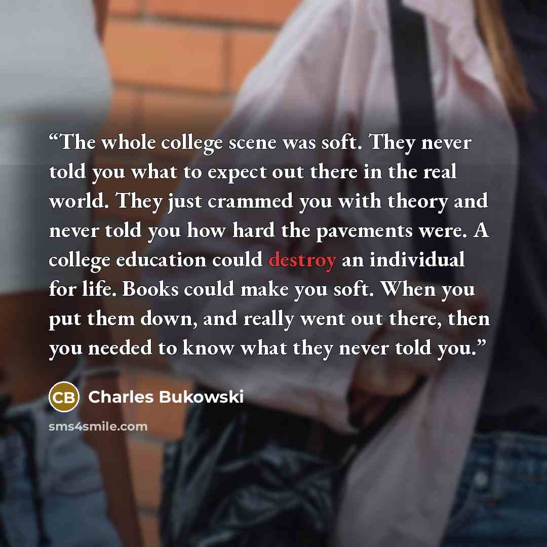 “The whole college scene was soft. They never told you what to expect out there in the real world. They just crammed you with theory and never told you how hard the pavements were. A college education could destroy an individual for life. Books could make you soft. When you put them down, and…” quote by Charles Bukowski