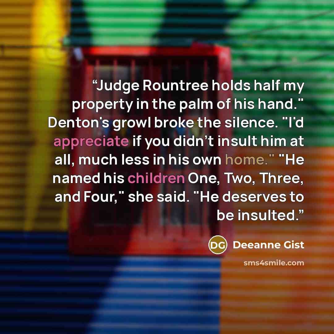 “Judge Rountree holds half my property in the palm of his hand." Denton's growl broke the silence. "I'd appreciate if you didn't insult him at all, much less in his own home." "He named his children One, Two, Three, and Four," she said. "He deserves to be insulted.” quote by Deeanne Gist
