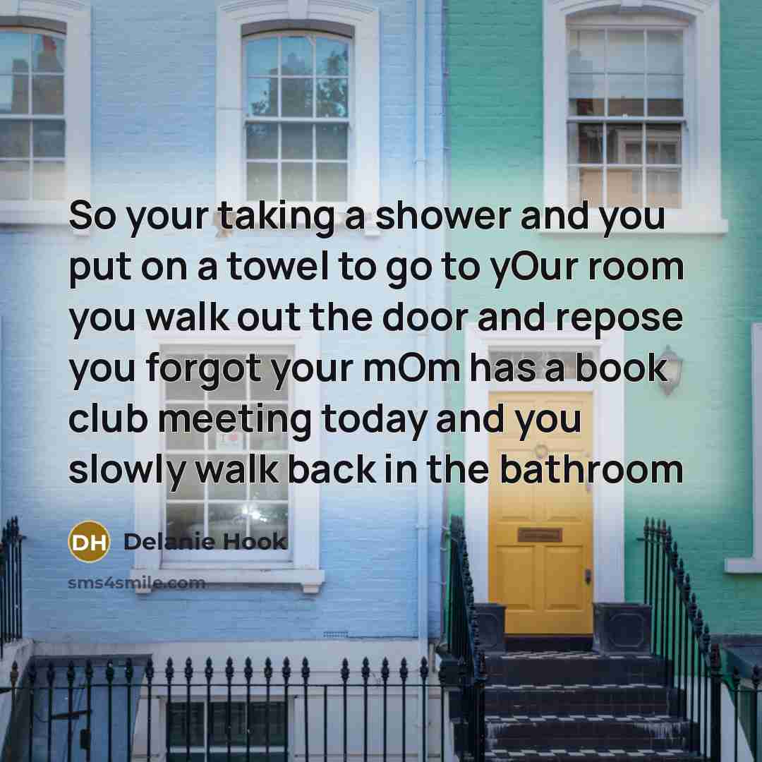 “So your taking a shower and you put on a towel to go to yOur room you walk out the door and repose you forgot your mOm has a book club meeting today and you slowly walk back in the bathroom” quote by Delanie Hook