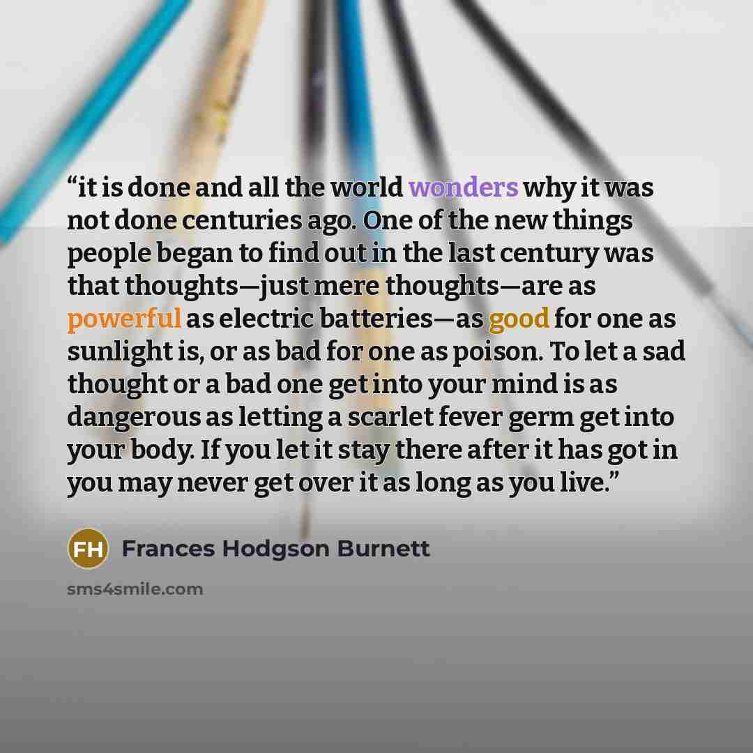 “it is done and all the world wonders why it was not done centuries ago. One of the new things people began to find out in the last century was that thoughts—just mere thoughts—are as powerful as electric batteries—as good for one as sunlight is, or as bad for one as poison. To let a sad thought or…” quote by Frances Hodgson Burnett