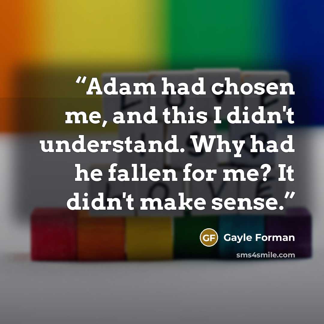 “Adam had chosen me, and this I didn't understand. Why had he fallen for me? It didn't make sense.” quote by Gayle Forman