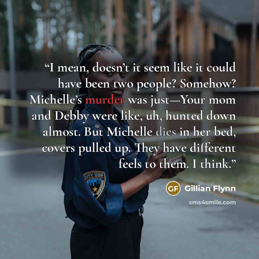“I mean, doesn’t it seem like it could have been two people? Somehow? Michelle’s murder was just—Your mom and Debby were like, uh, hunted down almost. But Michelle dies in her bed, covers pulled up. They have different feels to them. I think.” quote by Gillian Flynn