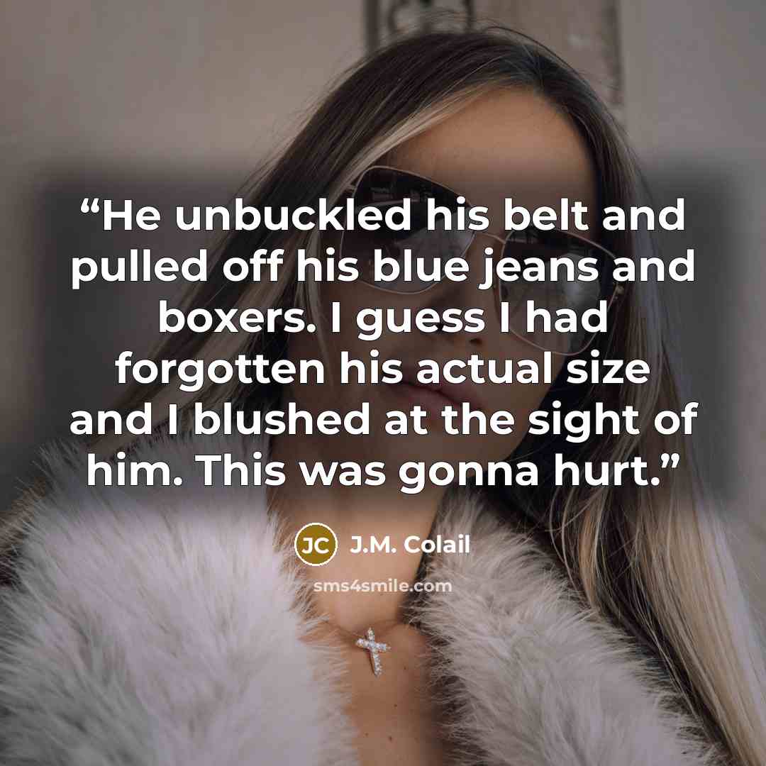 “He unbuckled his belt and pulled off his blue jeans and boxers. I guess I had forgotten his actual size and I blushed at the sight of him. This was gonna hurt.” quote by J.M. Colail