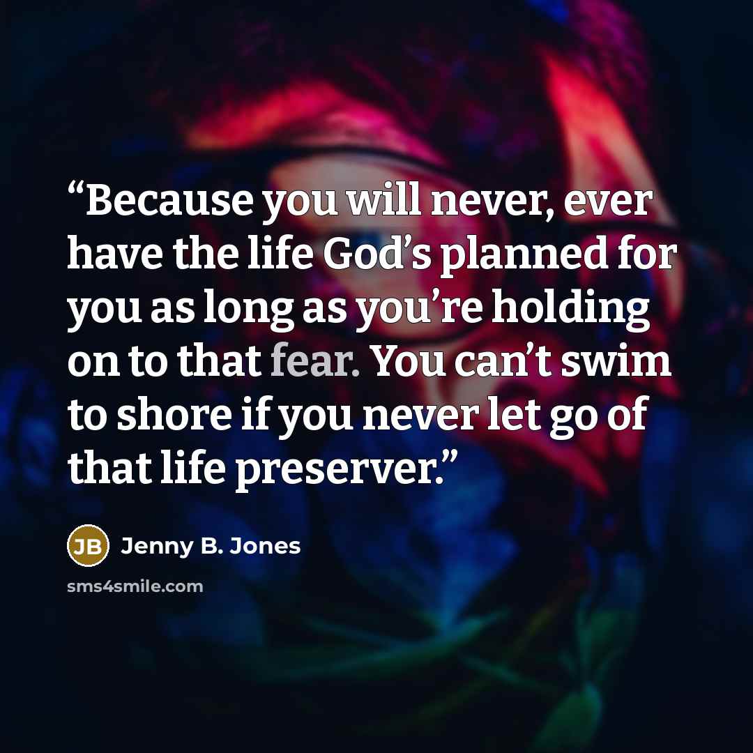 “Because you will never, ever have the life God’s planned for you as long as you’re holding on to that fear. You can’t swim to shore if you never let go of that life preserver.” quote by Jenny B. Jones